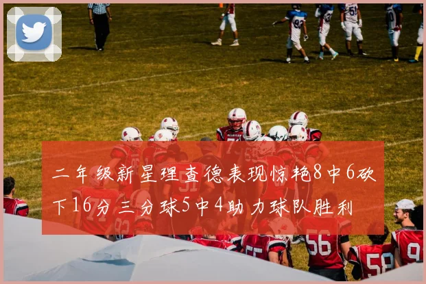 二年级新星理查德表现惊艳8中6砍下16分三分球5中4助力球队胜利