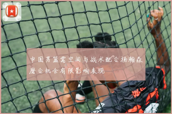 中国男篮需空间与战术配合杨瀚森磨合机会有限影响表现