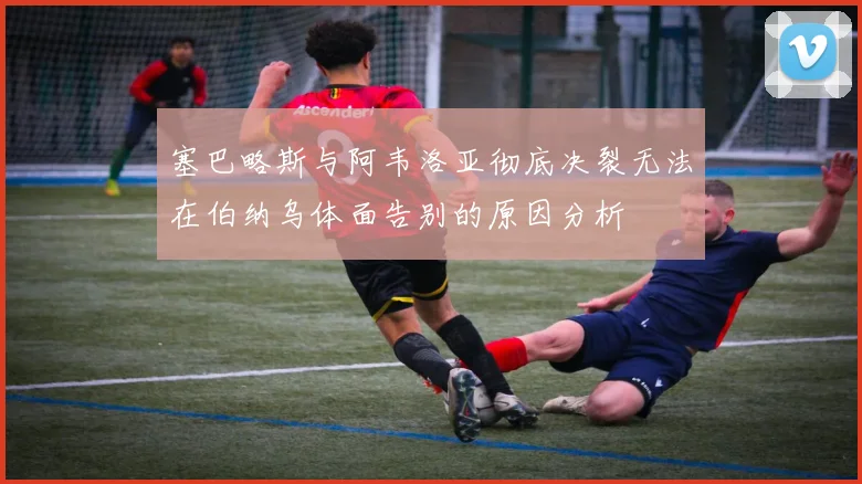 塞巴略斯与阿韦洛亚彻底决裂无法在伯纳乌体面告别的原因分析