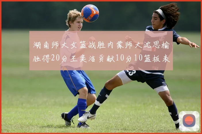 湖南师大女篮战胜内蒙师大沈思榆独得20分王奕洁贡献10分10篮板表现出色