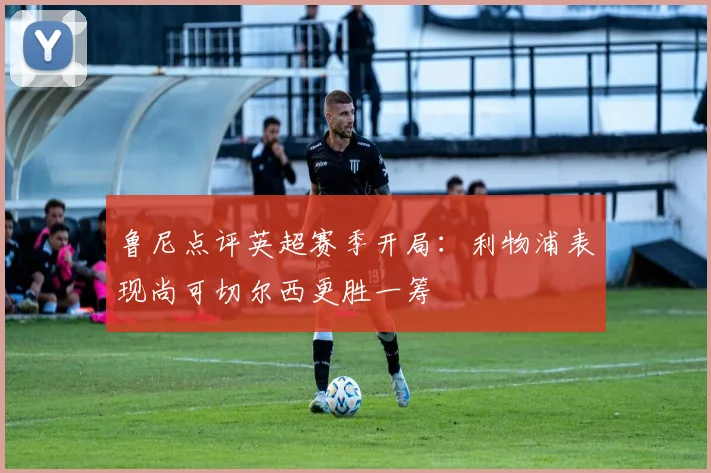 鲁尼点评英超赛季开局：利物浦表现尚可切尔西更胜一筹