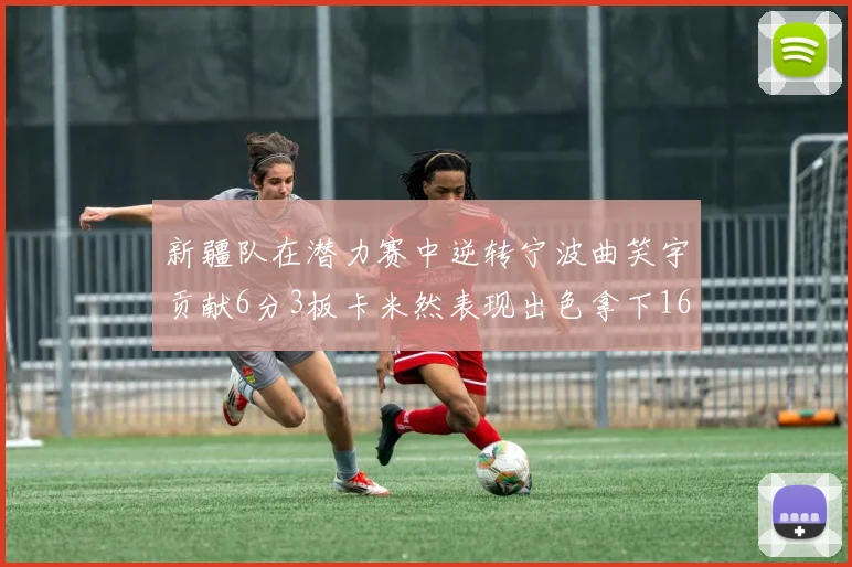 新疆队在潜力赛中逆转宁波曲笑宇贡献6分3板卡米然表现出色拿下16分
