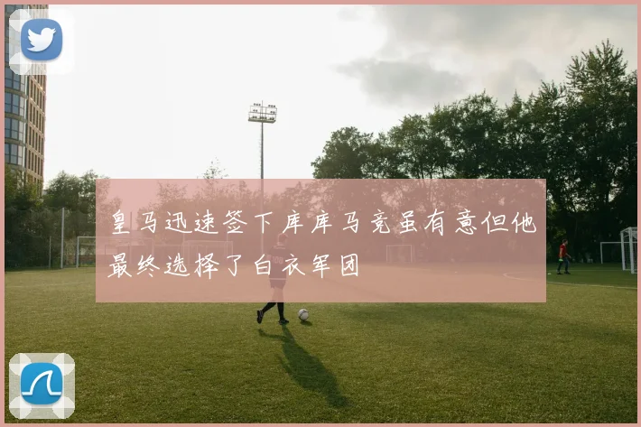 皇马迅速签下库库马竞虽有意但他最终选择了白衣军团