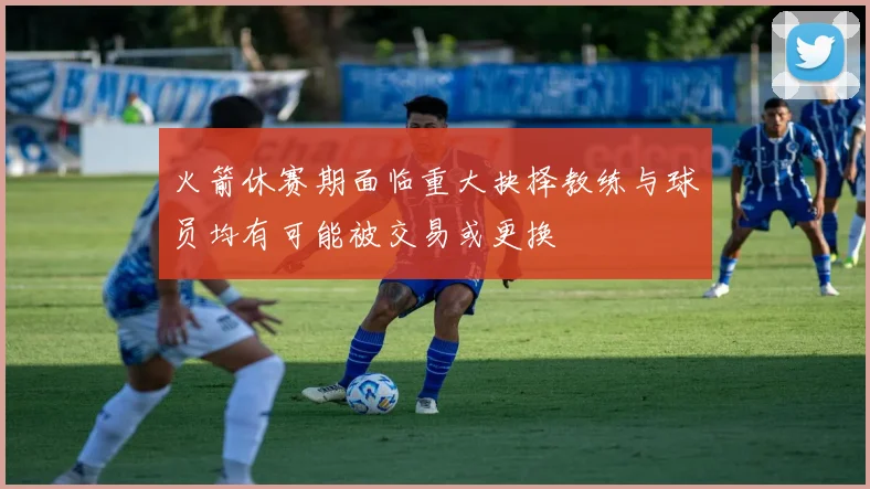 火箭休赛期面临重大抉择教练与球员均有可能被交易或更换