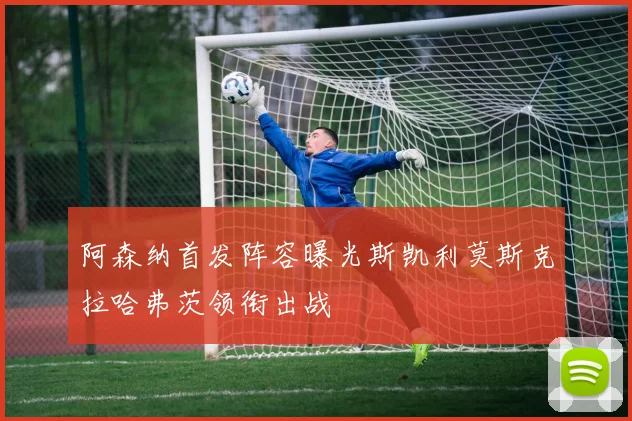 阿森纳首发阵容曝光斯凯利莫斯克拉哈弗茨领衔出战