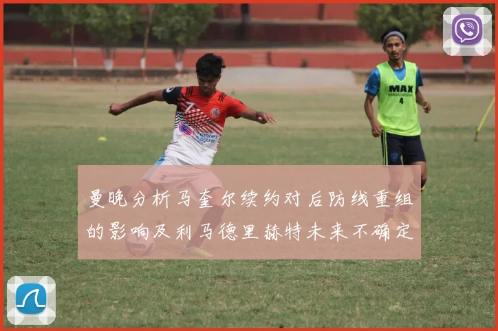 曼晚分析马奎尔续约对后防线重组的影响及利马德里赫特未来不确定性