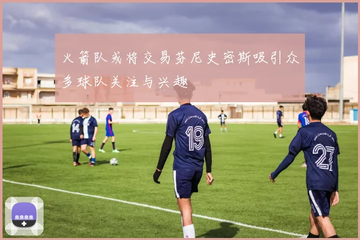 火箭队或将交易芬尼史密斯吸引众多球队关注与兴趣