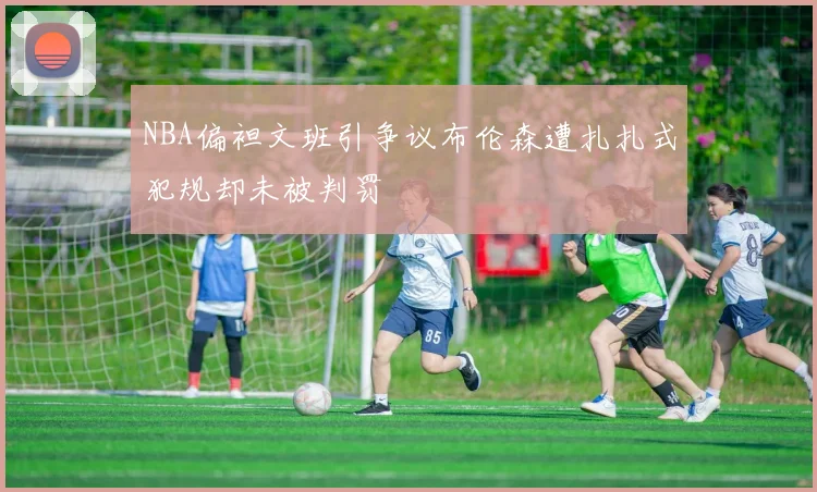 NBA偏袒文班引争议布伦森遭扎扎式犯规却未被判罚