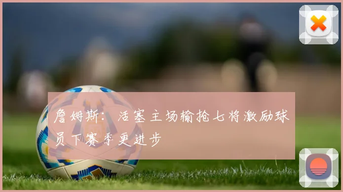 詹姆斯：活塞主场输抢七将激励球员下赛季更进步