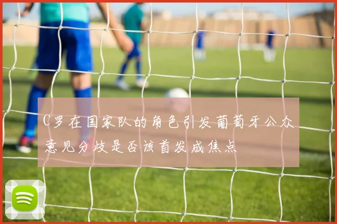 C罗在国家队的角色引发葡萄牙公众意见分歧是否该首发成焦点