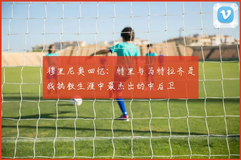 穆里尼奥回忆：特里与马特拉齐是我执教生涯中最杰出的中后卫