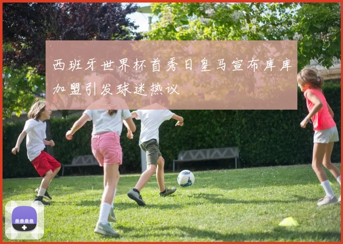 西班牙世界杯首秀日皇马宣布库库加盟引发球迷热议