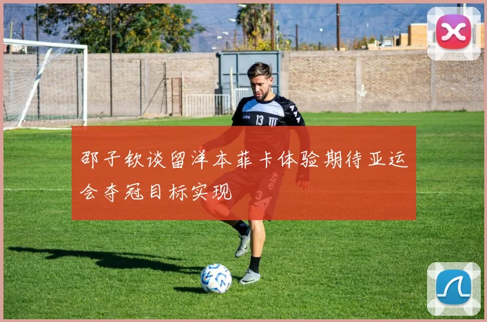 邵子钦谈留洋本菲卡体验期待亚运会夺冠目标实现