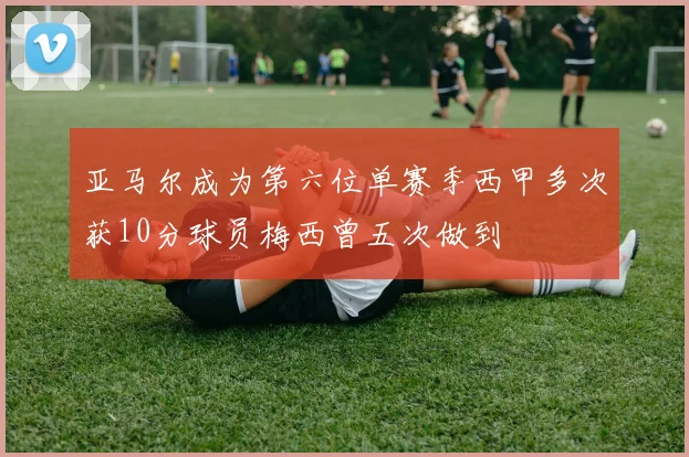 亚马尔成为第六位单赛季西甲多次获10分球员梅西曾五次做到