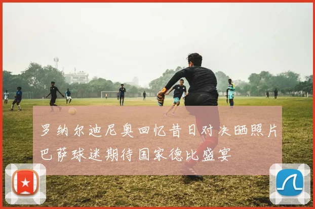 罗纳尔迪尼奥回忆昔日对决晒照片巴萨球迷期待国家德比盛宴