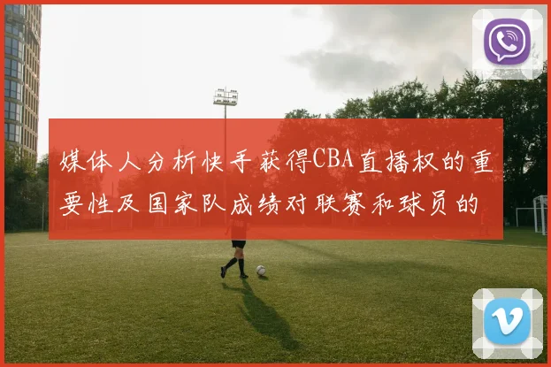 媒体人分析快手获得CBA直播权的重要性及国家队成绩对联赛和球员的影响