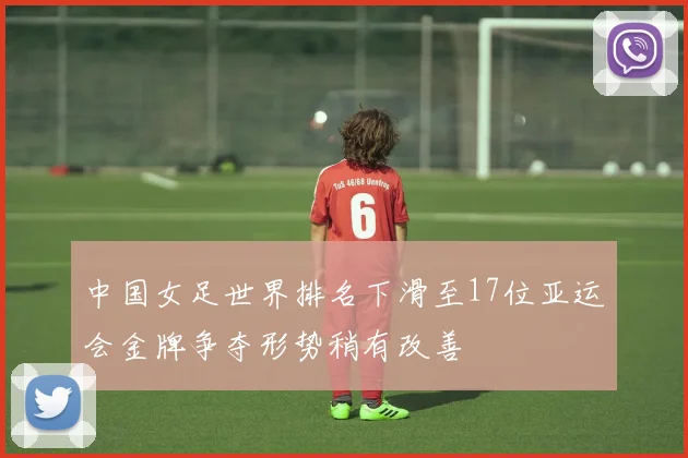 中国女足世界排名下滑至17位亚运会金牌争夺形势稍有改善
