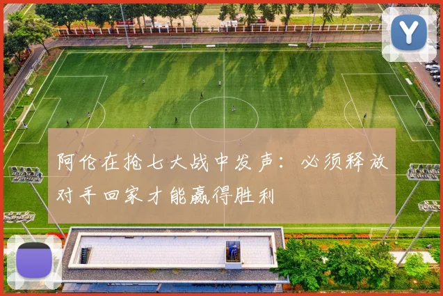 阿伦在抢七大战中发声：必须释放对手回家才能赢得胜利