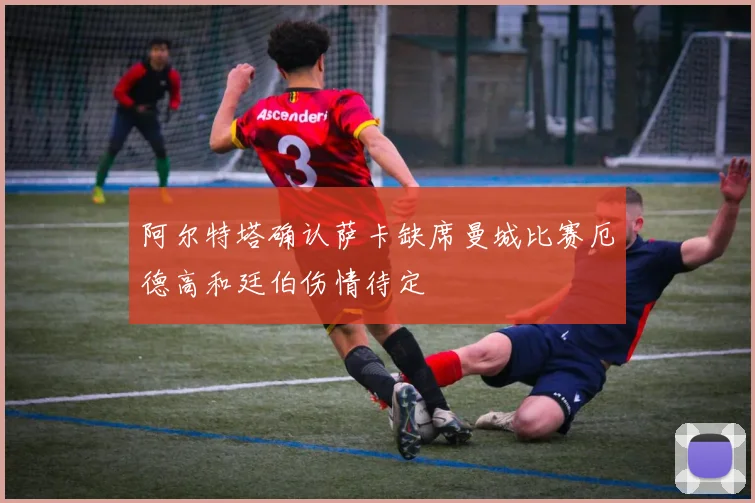 阿尔特塔确认萨卡缺席曼城比赛厄德高和廷伯伤情待定