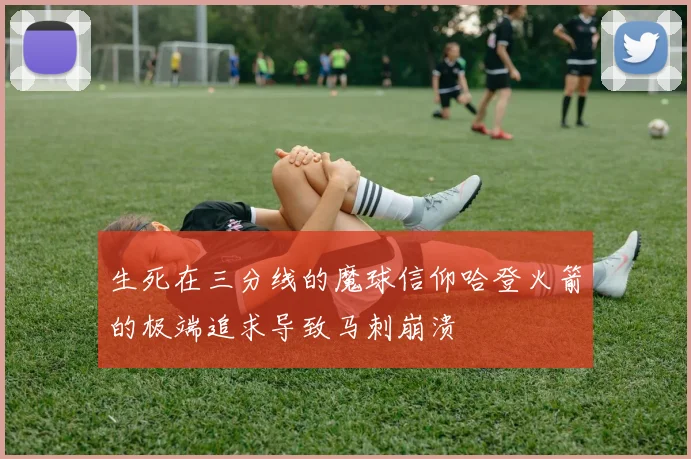 生死在三分线的魔球信仰哈登火箭的极端追求导致马刺崩溃