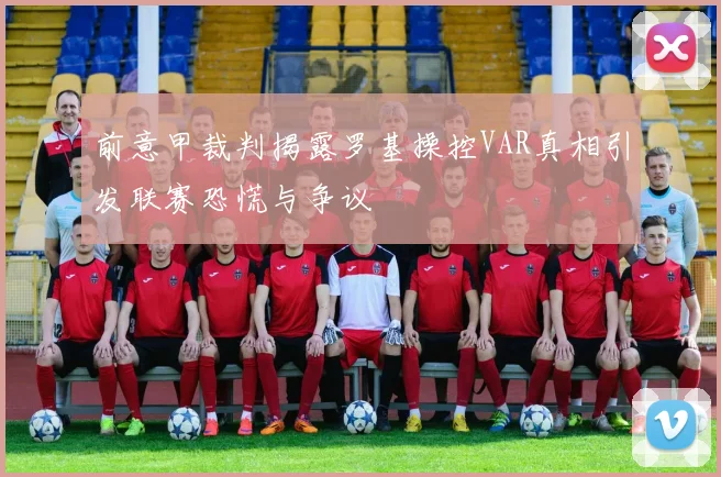前意甲裁判揭露罗基操控VAR真相引发联赛恐慌与争议