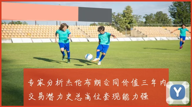 专家分析杰伦布朗合同价值三年内交易潜力史总高位套现能力强