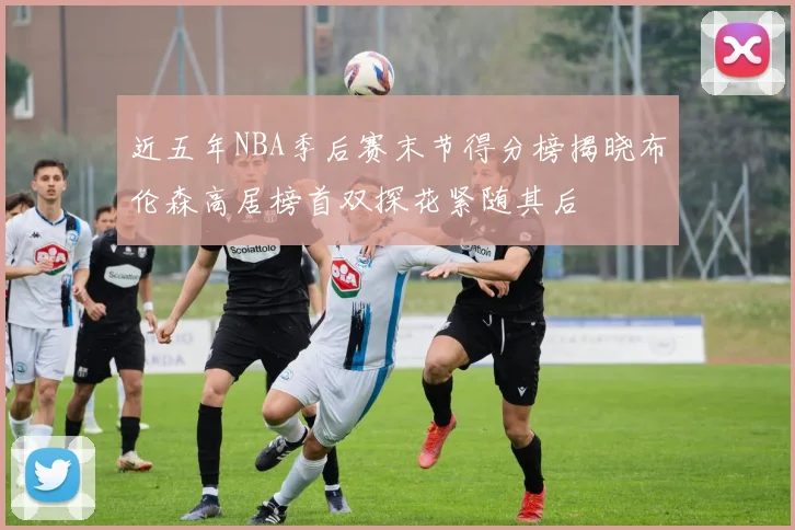 近五年NBA季后赛末节得分榜揭晓布伦森高居榜首双探花紧随其后