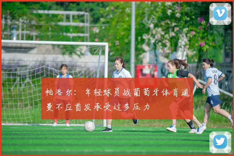 帕洛尔：年轻球员战葡萄牙体育道曼不应首发承受过多压力