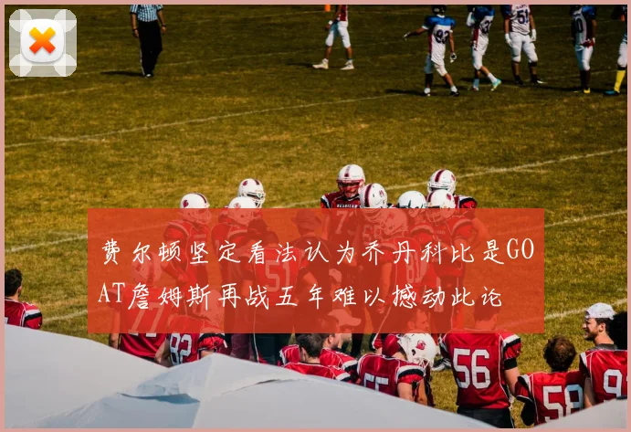 费尔顿坚定看法认为乔丹科比是GOAT詹姆斯再战五年难以撼动此论