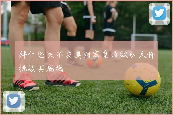 拜仁坚决不卖奥利塞皇马欲以天价挑战其底线